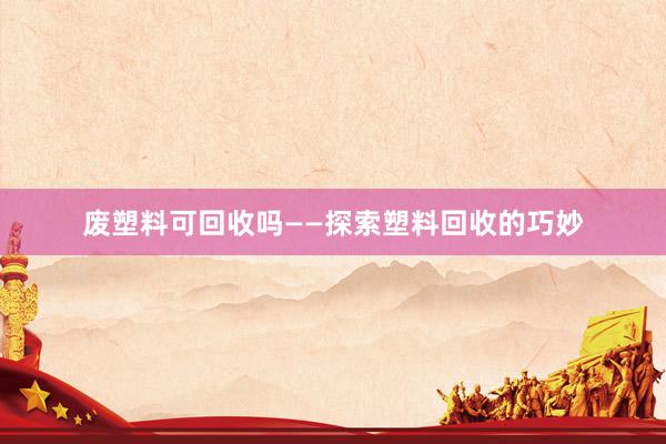 废塑料可回收吗——探索塑料回收的巧妙