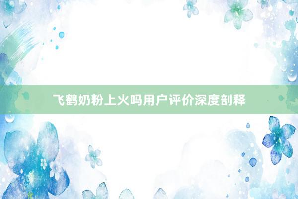 飞鹤奶粉上火吗用户评价深度剖释