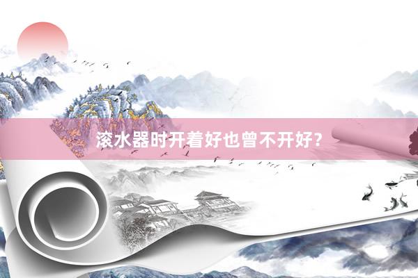 滚水器时开着好也曾不开好？
